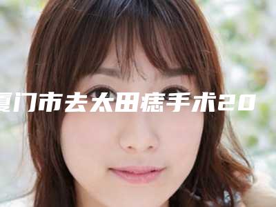 厦门市去太田痣手术2025项目价格表公示公开(近6个月均价为:1771元)