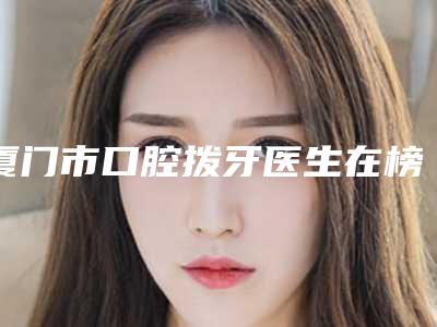 厦门市口腔拨牙医生在榜清单前十重磅发布-厦门市叶森明口腔医生