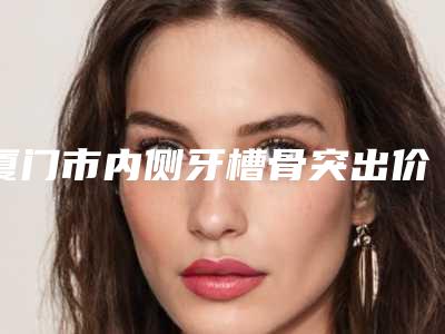 厦门市内侧牙槽骨突出价格表(费用)钜惠一览-厦门市内侧牙槽骨突出价格