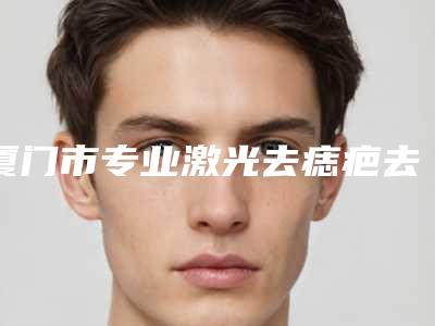 厦门市专业激光去痣疤去除医生哪位比较好-厦门市激光去痣疤去除专家排行前十强哪个更好一些