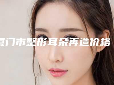 厦门市整形耳朵再造价格(价目)表详情一览-厦门脸博士整形外科医院价位表