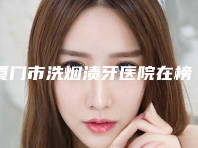 厦门市洗烟渍牙医院在榜名单前十名强榜权威评测(厦门市洗烟渍牙口腔医院圈内大拿)