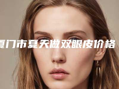 厦门市夏天做双眼皮价格表(多少钱)-均价夏天做双眼皮13829元