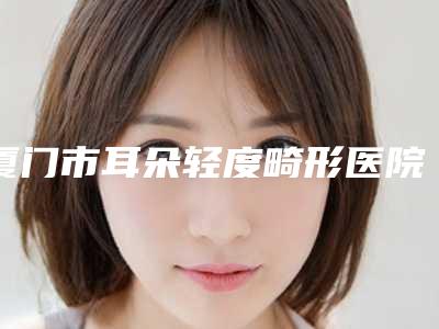 厦门市耳朵轻度畸形医院排行前十位入围详情（厦门思明莫琳娜医疗美容门诊部前四口碑优异）