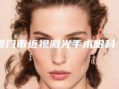 厦门市近视激光手术眼科价格(价目)完整抢先看(近视激光手术眼科均价为:8495元)