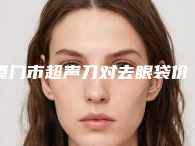 厦门市超声刀对去眼袋价格表2025收费标准反馈(2025年2月均价为:4105元)