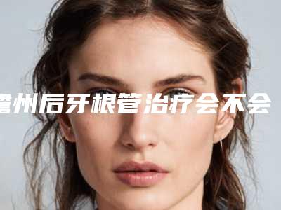 儋州后牙根管治疗会不会影响到生育和哺乳