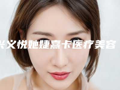 兴义悦她婕熹卡医疗美容诊所价格(收费标准)2025年附玻尿酸丰唇珠案例