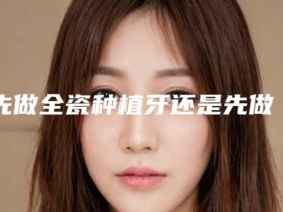 先做全瓷种植牙还是先做正畸治疗[先做全瓷种植牙还是先做正畸治疗好]