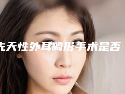 先天性外耳畸形手术是否存在安全隐患