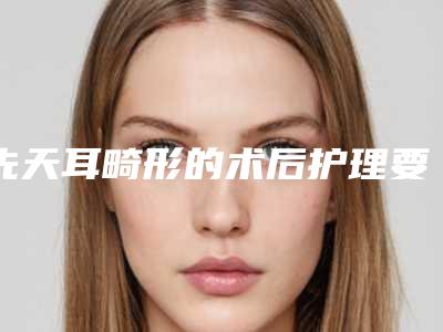 先天耳畸形的术后护理要点有哪些