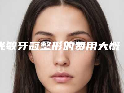 光敏牙冠整形的费用大概是多少(光敏牙冠术均价是多少)