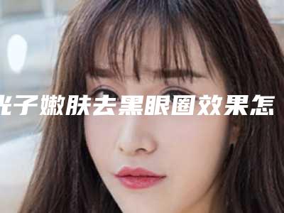 光子嫩肤去黑眼圈效果怎么样呢(光子嫩肤祛黑眼圈)