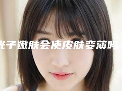 光子嫩肤会使皮肤变薄吗(光子嫩肤越做皮肤越薄)