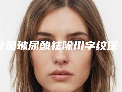 全国玻尿酸祛除川字纹医院上榜名单top20口碑权威出炉了-收费不坑人