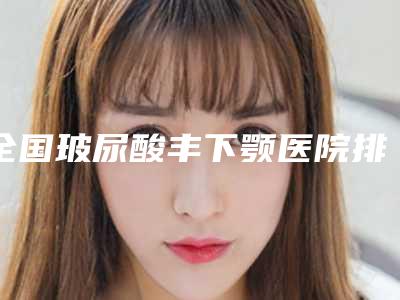 全国玻尿酸丰下颚医院排行榜:玻尿酸丰下颚医院top50值得推荐