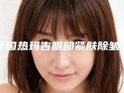 全国热玛吉眼部紧肤除皱医院排名榜前二十哪几个可靠-专业有保障~