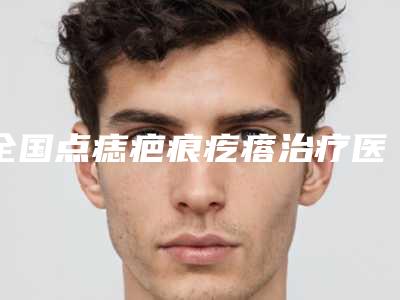 全国点痣疤痕疙瘩治疗医院排名前20位公立汇总-省内人气高
