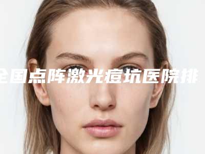 全国点阵激光痘坑医院排名:点阵激光痘坑医院前50位哪个实力棒