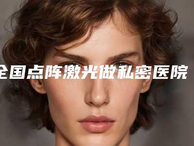 全国点阵激光做私密医院哪家好:点阵激光做私密医院top50强不踩坑