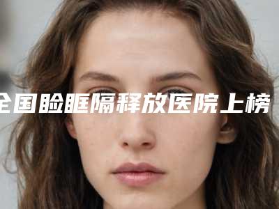 全国睑眶隔释放医院上榜清单前二十强稳住-实力技术过硬医生推荐