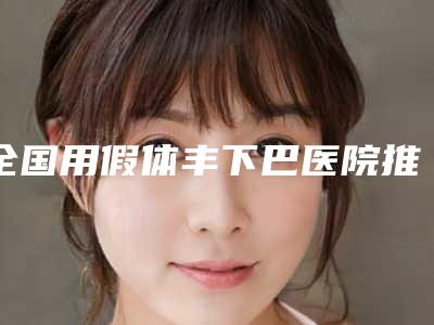 全国用假体丰下巴医院推荐：用假体丰下巴医院前50强正规名单推荐