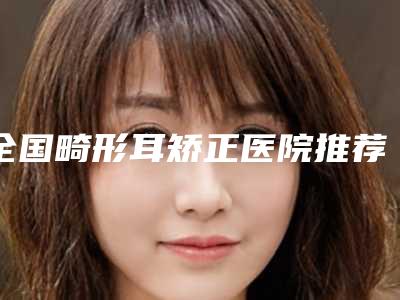 全国畸形耳矫正医院推荐:畸形耳矫正医院前50位专个推荐