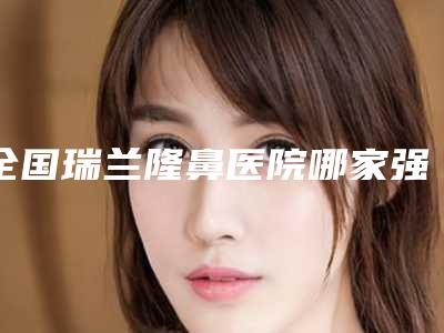 全国瑞兰隆鼻医院哪家强:瑞兰隆鼻医院前50强崭新出炉