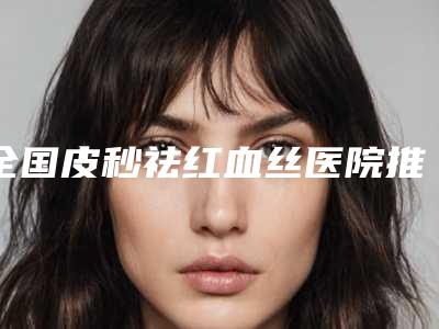 全国皮秒祛红血丝医院推荐:皮秒祛红血丝医院前50强医美机构名单公布