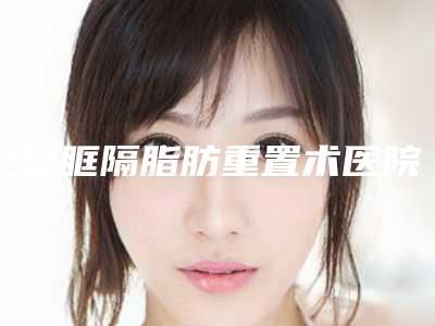 全国眶隔脂肪重置术医院排行榜:眶隔脂肪重置术医院前50重磅发布