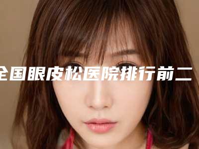 全国眼皮松医院排行前二十名正规名单-福音榜单抢先预览