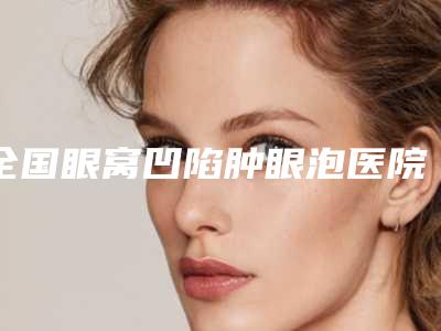 全国眼窝凹陷肿眼泡医院排行榜:眼窝凹陷肿眼泡医院top50权威测评