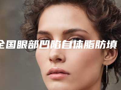 全国眼部凹陷自体脂肪填充医院排名综合实力top20强专个推荐-三强口碑擅长各不同