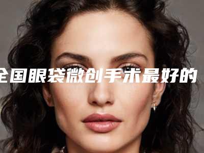全国眼袋微创手术最好的整容医院是哪家：眼袋微创手术医院前50位分享