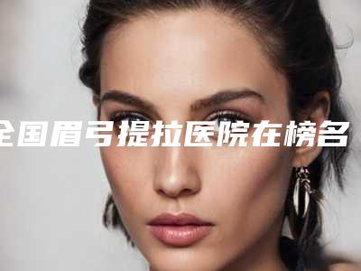 全国眉弓提拉医院在榜名单综合实力top20强医美机构点评-大众喜爱度高口碑好