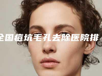 全国痘坑毛孔去除医院排名:痘坑毛孔去除医院top50强实力对抗