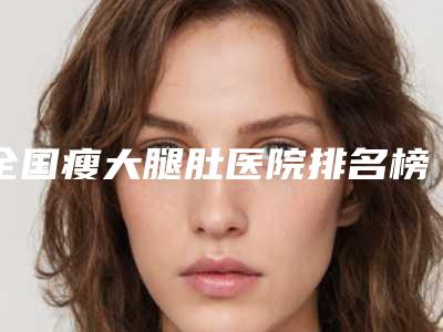 全国瘦大腿肚医院排名榜前二十佳有名的-公立私立靠谱合集