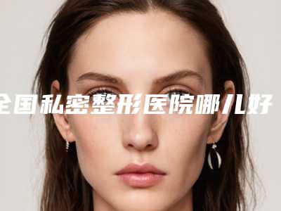 全国私密整形医院哪儿好:私密整形医院前50强口碑出众