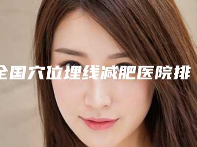 全国穴位埋线减肥医院排名top20优先揭晓-必当实力上榜