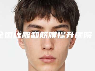 全国线雕和筋膜提升医院在榜清单前二十前二十汇总-人气口碑完胜私立