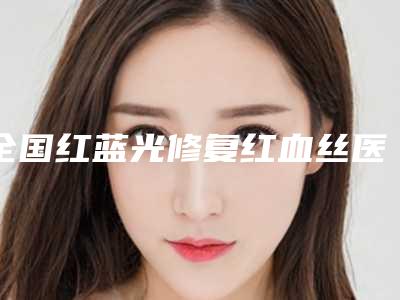 全国红蓝光修复红血丝医院在榜名单前20知名更新-是正规好口碑的