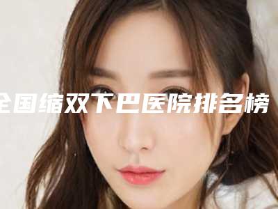 全国缩双下巴医院排名榜前二十强资料分享-便宜又好