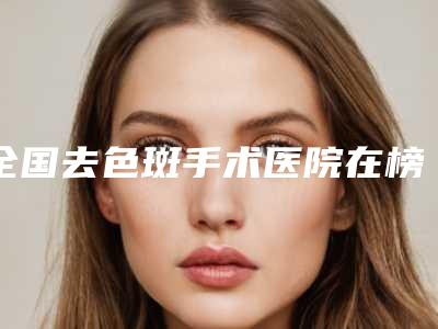 全国去色斑手术医院在榜名单前十强榜最新点评-室备受好评