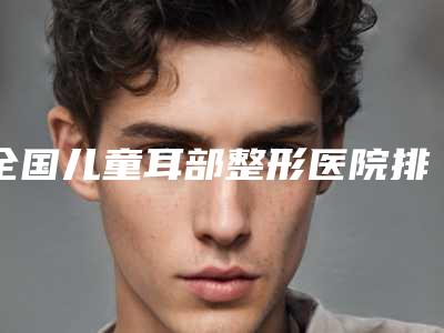 全国儿童耳部整形医院排名强榜前二十强大众选举-口碑都不错
