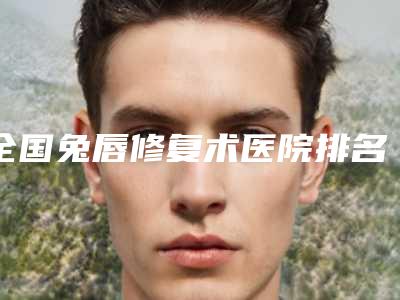 全国兔唇修复术医院排名前二十强哪家实力强-一起来看看哪些牛