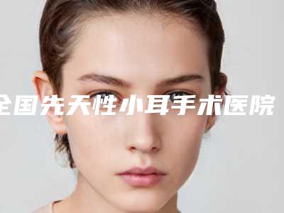全国先天性小耳手术医院推荐：先天性小耳手术医院前50佳权威上线