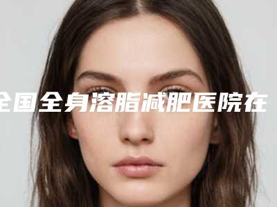 全国全身溶脂减肥医院在榜名单二十强明细发布-盘点实力专家