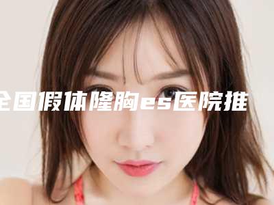 全国假体隆胸es医院推荐:假体隆胸es医院前50名优先公布