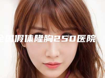 全国假体隆胸250医院排名榜前二十强惊喜上线-技术优势_综合实力先知道