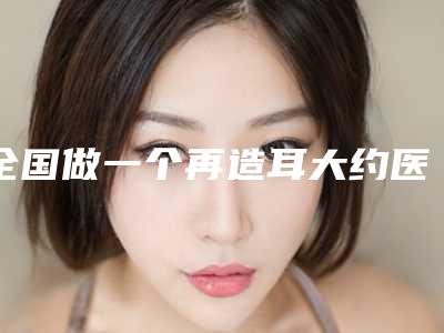 全国做一个再造耳大约医院推荐:做一个再造耳大约医院前50佳名单更新了